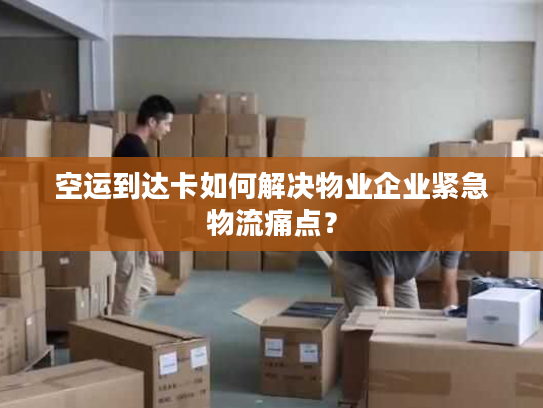 空运到达卡如何解决物业企业紧急物流痛点？