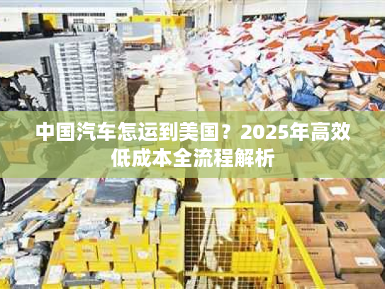 中国汽车怎运到美国?2025年高效低成本全流程解析 中国汽车怎运到美国?2025年高效低成本全流程解析