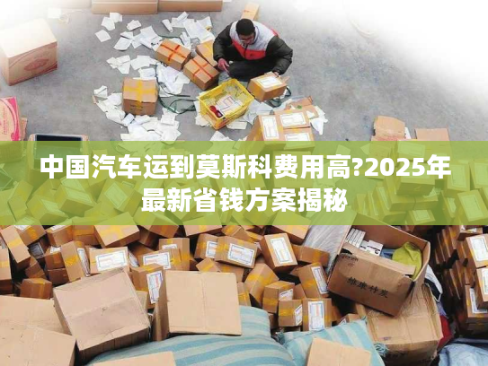 中国汽车运到莫斯科费用高?2025年最新省钱方案揭秘