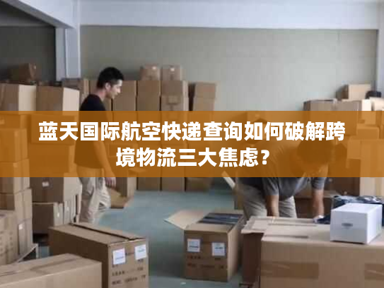 蓝天国际航空快递查询如何破解跨境物流三大焦虑？
