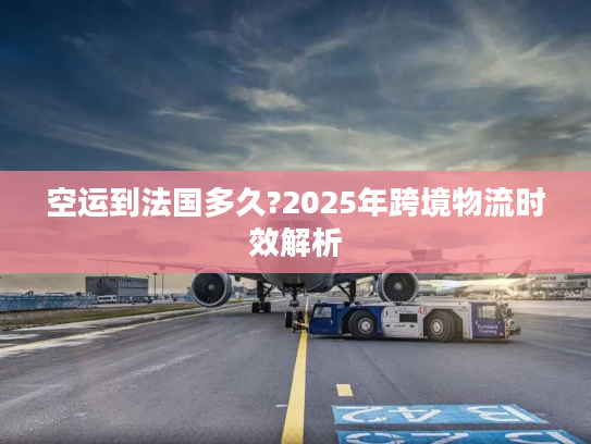空运到法国多久?2025年跨境物流时效解析