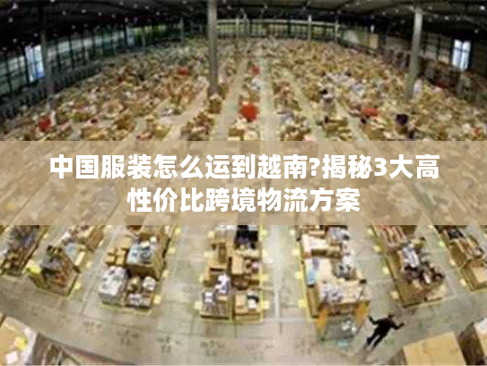 中国服装怎么运到越南?揭秘3大高性价比跨境物流方案 中国服装怎么运到越南?揭秘3大高性价比跨境物流方案