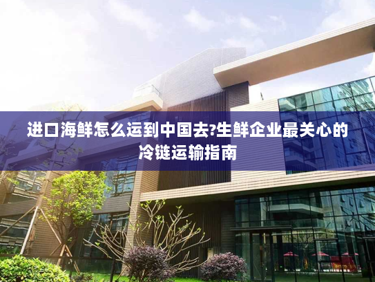 进口海鲜怎么运到中国去?生鲜企业最关心的冷链运输指南