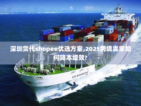 深圳货代shopee优选方案,2025跨境卖家如何降本增效?