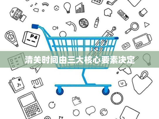 清关时间由三大核心要素决定