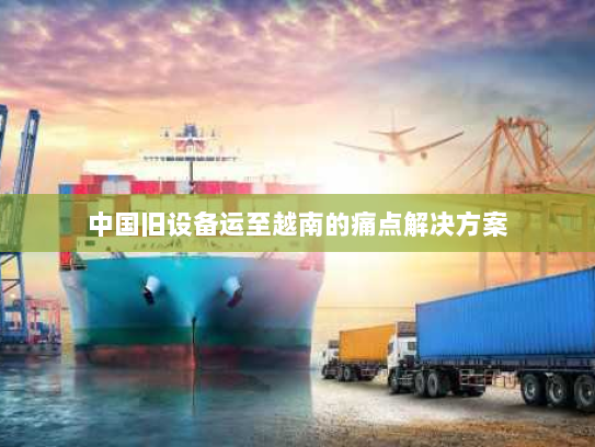 中国旧设备运至越南的痛点解决方案 中国旧设备运至越南的痛点解决方案