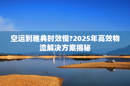 空运到雅典时效慢?2025年高效物流解决方案揭秘