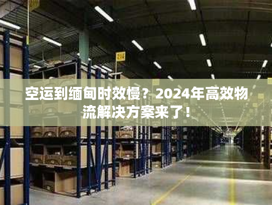 空运到缅甸时效慢？2024年高效物流解决方案来了！