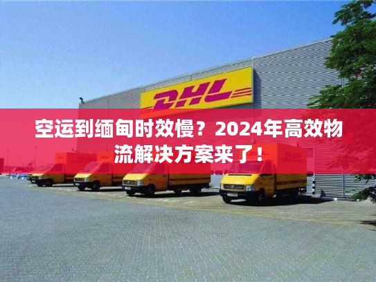 空运到缅甸时效慢？2024年高效物流解决方案来了！