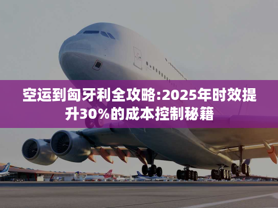 空运到匈牙利全攻略:2025年时效提升30%的成本控制秘籍