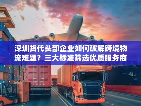 深圳货代头部企业如何破解跨境物流难题?三大标准筛选优质服务商 深圳货代头部企业如何破解跨境物流难题?三大标准筛选优质服务商