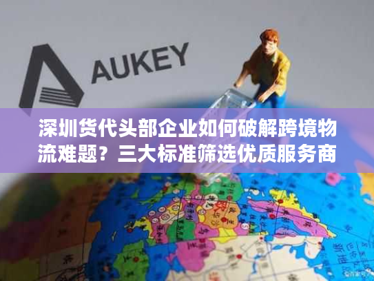 深圳货代头部企业如何破解跨境物流难题?三大标准筛选优质服务商 深圳货代头部企业如何破解跨境物流难题?三大标准筛选优质服务商
