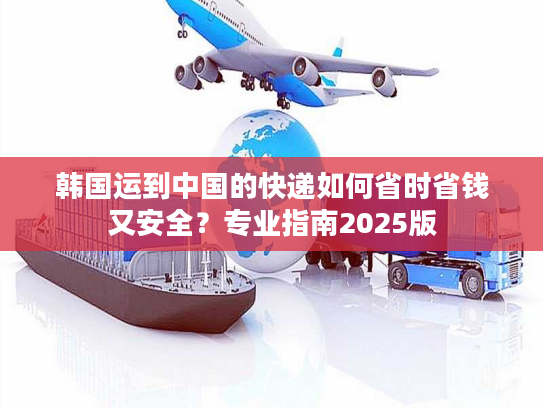 韩国运到中国的快递如何省时省钱又安全？专业指南2025版