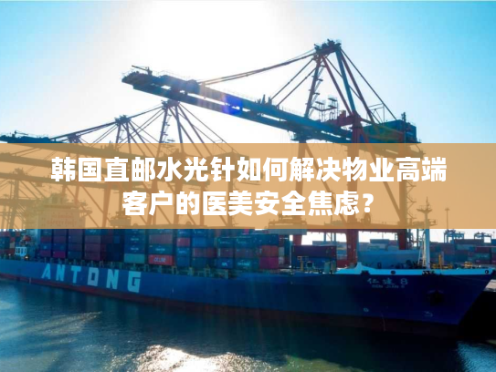 韩国直邮水光针如何解决物业高端客户的医美安全焦虑? 韩国直邮水光针如何解决物业高端客户的医美安全焦虑?