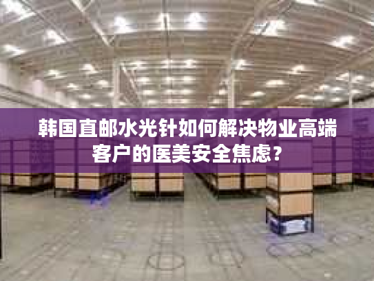 韩国直邮水光针如何解决物业高端客户的医美安全焦虑? 韩国直邮水光针如何解决物业高端客户的医美安全焦虑?