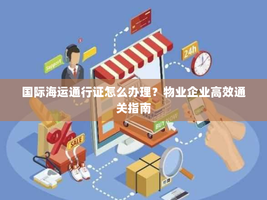 国际海运通行证怎么办理？物业企业高效通关指南