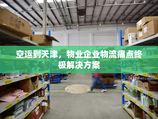 空运到天津，物业企业物流痛点终极解决方案