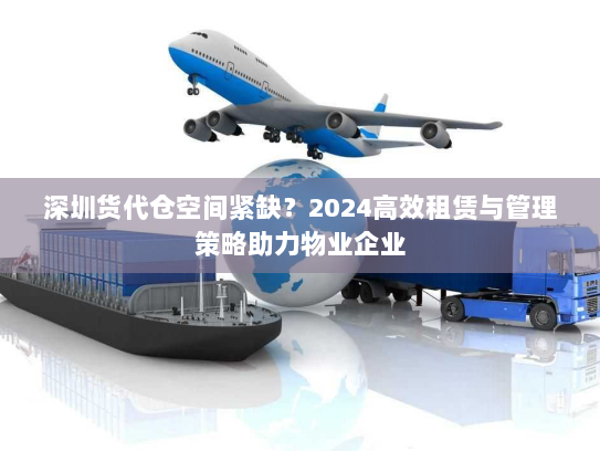 深圳货代仓空间紧缺？2024高效租赁与管理策略助力物业企业