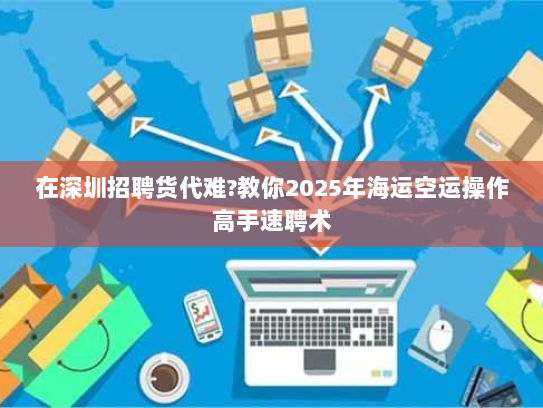 在深圳招聘货代难?教你2025年海运空运操作高手速聘术