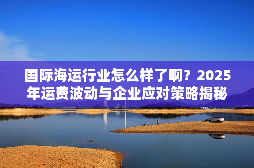 国际海运行业怎么样了啊?2025年运费波动与企业应对策略揭秘 国际海运行业怎么样了啊?2025年运费波动与企业应对策略揭秘