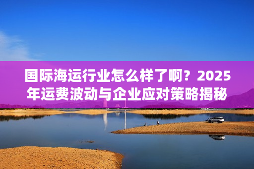 国际海运行业怎么样了啊?2025年运费波动与企业应对策略揭秘 国际海运行业怎么样了啊?2025年运费波动与企业应对策略揭秘