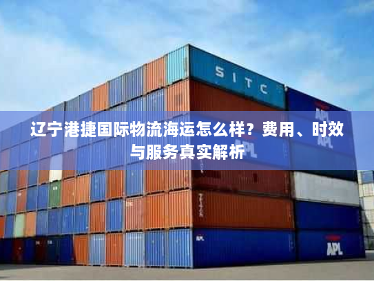 辽宁港捷国际物流海运怎么样？费用、时效与服务真实解析