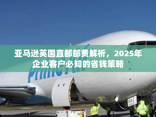 亚马逊英国直邮邮费解析,2025年企业客户必知的省钱策略 亚马逊英国直邮邮费解析,2025年企业客户必知的省钱策略