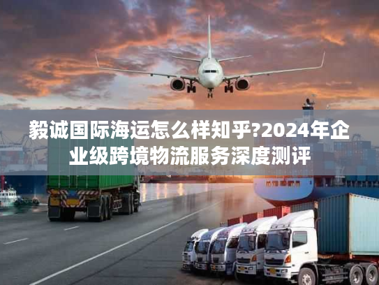 毅诚国际海运怎么样知乎?2024年企业级跨境物流服务深度测评