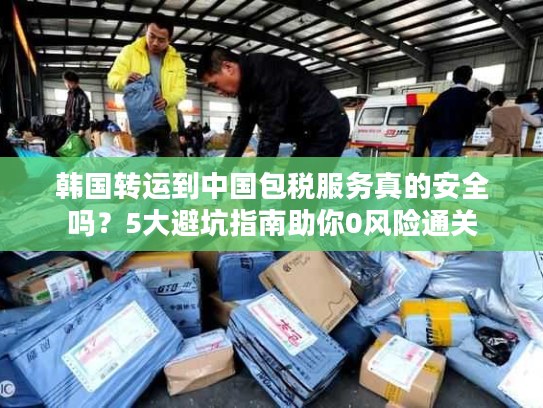 韩国转运到中国包税服务真的安全吗？5大避坑指南助你0风险通关