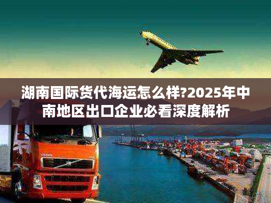 湖南国际货代海运怎么样?2025年中南地区出口企业必看深度解析