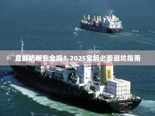 直邮奶粉安全吗？2025宝妈必看避坑指南