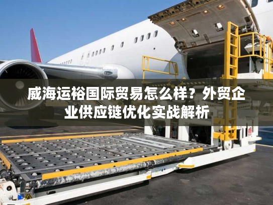 威海运裕国际贸易怎么样？外贸企业供应链优化实战解析