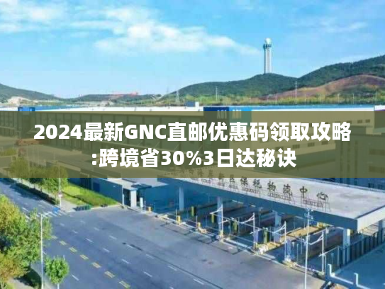 2024最新GNC直邮优惠码领取攻略:跨境省30%3日达秘诀