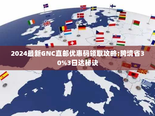 2024最新GNC直邮优惠码领取攻略:跨境省30%3日达秘诀
