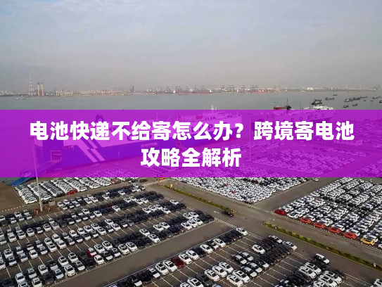 电池快递不给寄怎么办？跨境寄电池攻略全解析