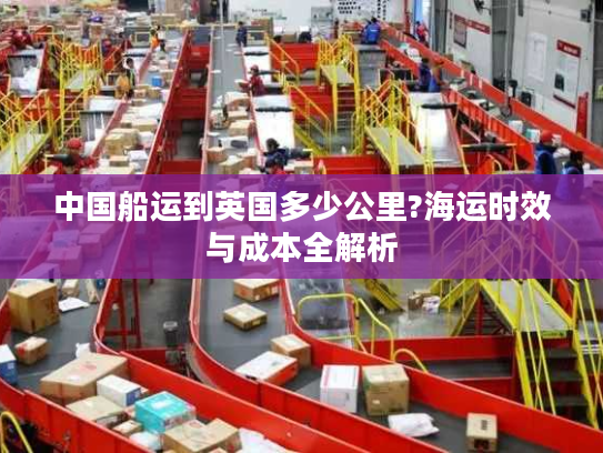 中国船运到英国多少公里?海运时效与成本全解析