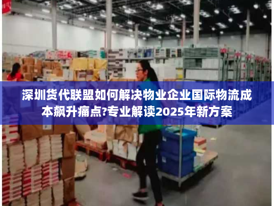 深圳货代联盟如何解决物业企业国际物流成本飙升痛点?专业解读2025年新方案