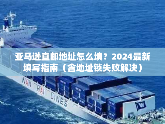 亚马逊直邮地址怎么填？2024最新填写指南（含地址锁失败解决）