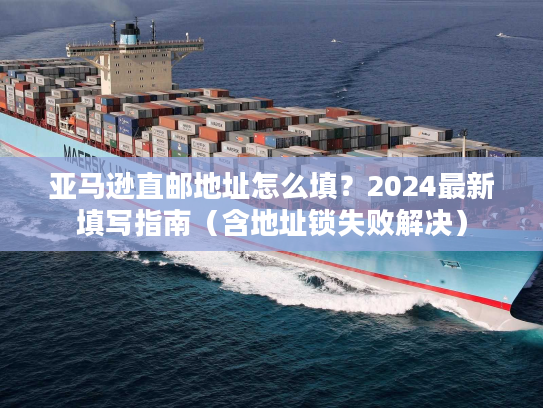 亚马逊直邮地址怎么填？2024最新填写指南（含地址锁失败解决）