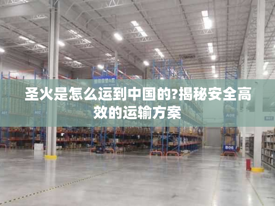 圣火是怎么运到中国的?揭秘安全高效的运输方案