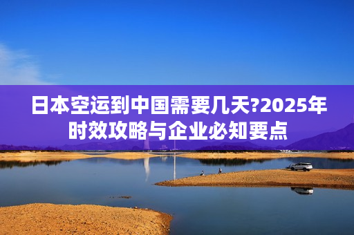 日本空运到中国需要几天?2025年时效攻略与企业必知要点