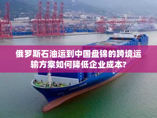 俄罗斯石油运到中国盘锦的跨境运输方案如何降低企业成本?