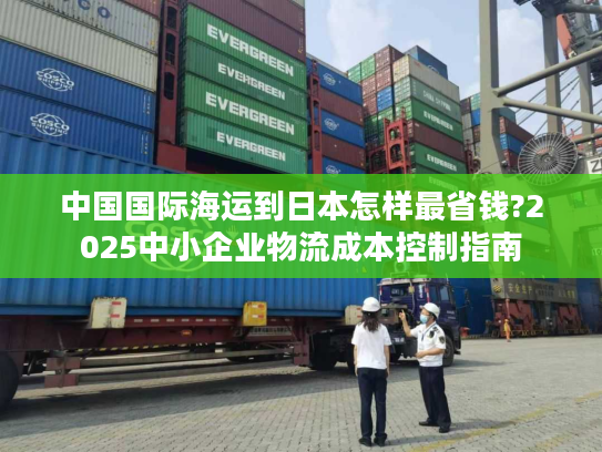 中国国际海运到日本怎样最省钱?2025中小企业物流成本控制指南