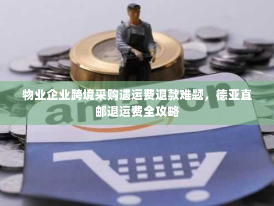 物业企业跨境采购遇运费退款难题，德亚直邮退运费全攻略