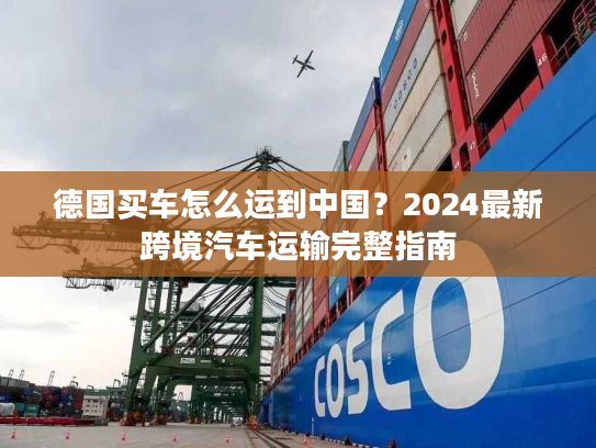 德国买车怎么运到中国？2024最新跨境汽车运输完整指南