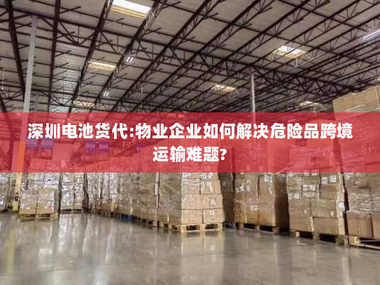 深圳电池货代:物业企业如何解决危险品跨境运输难题?