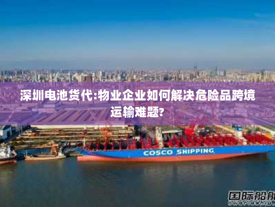 深圳电池货代:物业企业如何解决危险品跨境运输难题?