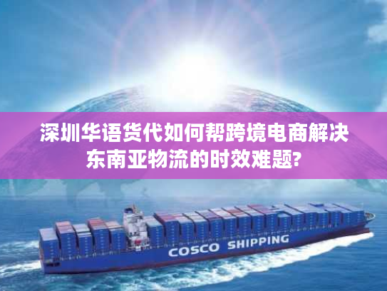 深圳华语货代如何帮跨境电商解决东南亚物流的时效难题?