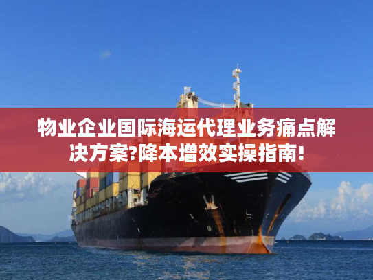 物业企业国际海运代理业务痛点解决方案?降本增效实操指南!