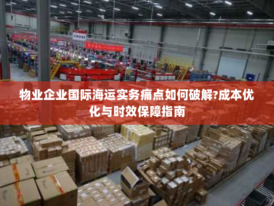 物业企业国际海运实务痛点如何破解?成本优化与时效保障指南